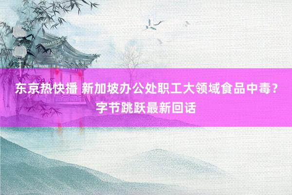 东京热快播 新加坡办公处职工大领域食品中毒？字节跳跃最新回话