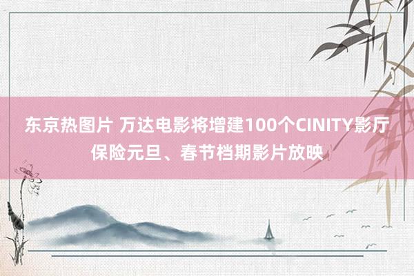 东京热图片 万达电影将增建100个CINITY影厅保险元旦、春节档期影片放映