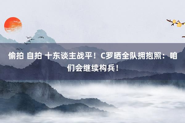 偷拍 自拍 十东谈主战平！C罗晒全队拥抱照：咱们会继续构兵！