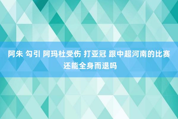 阿朱 勾引 阿玛杜受伤 打亚冠 跟中超河南的比赛 还能全身而退吗