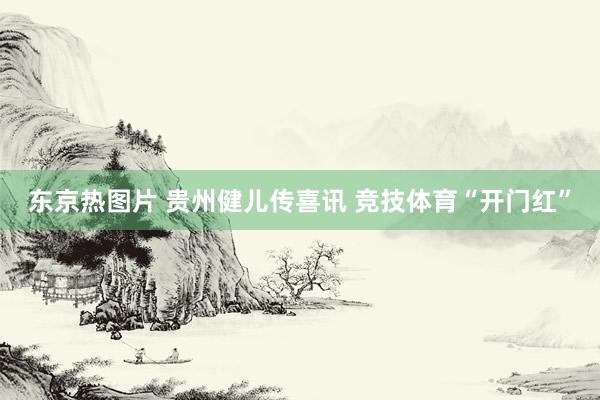 东京热图片 贵州健儿传喜讯 竞技体育“开门红”