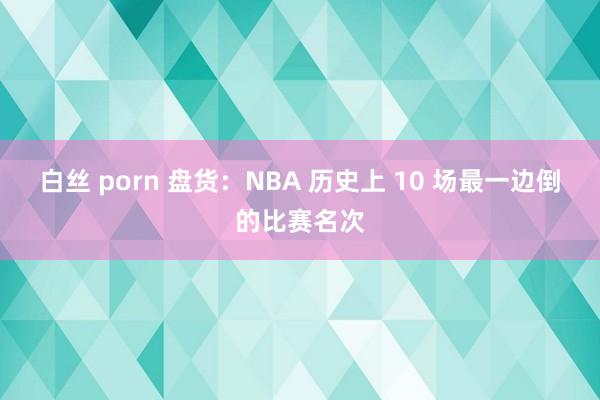白丝 porn 盘货：NBA 历史上 10 场最一边倒的比赛名次