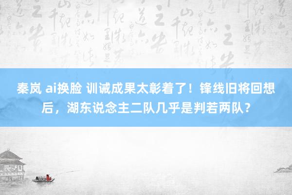 秦岚 ai换脸 训诫成果太彰着了！锋线旧将回想后，湖东说念主二队几乎是判若两队？