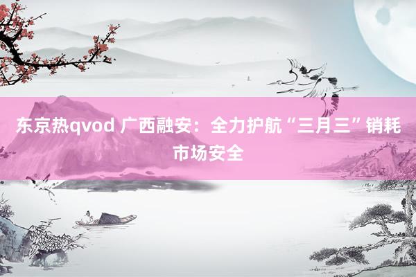 东京热qvod 广西融安：全力护航“三月三”销耗市场安全