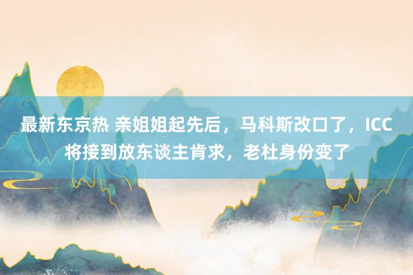 最新东京热 亲姐姐起先后，马科斯改口了，ICC将接到放东谈主肯求，老杜身份变了