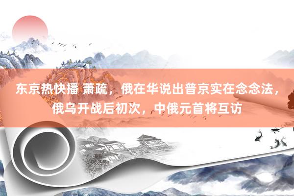 东京热快播 萧疏，俄在华说出普京实在念念法，俄乌开战后初次，中俄元首将互访