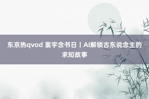 东京热qvod 寰宇念书日丨AI解锁古东说念主的求知故事