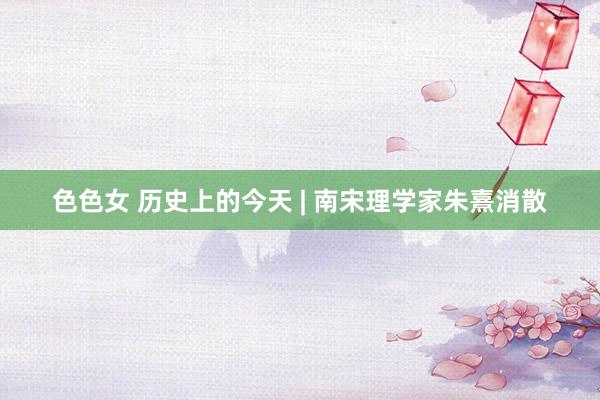 色色女 历史上的今天 | 南宋理学家朱熹消散