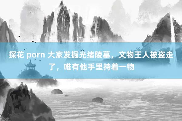 探花 porn 大家发掘光绪陵墓，文物王人被盗走了，唯有他手里持着一物