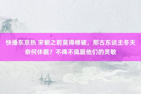快播东京热 宋朝之前莫得棉被，那古东谈主冬天奈何休眠？不得不佩服他们的灵敏