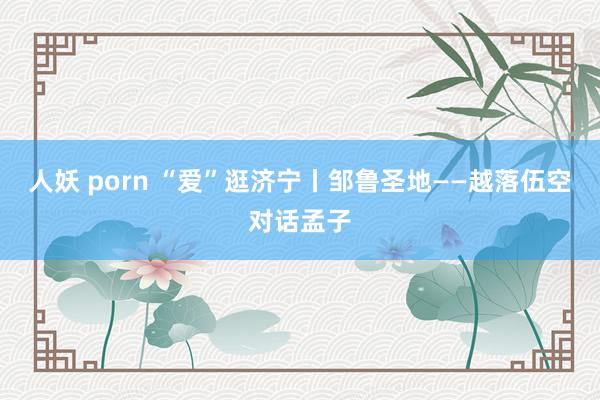 人妖 porn “爱”逛济宁丨邹鲁圣地——越落伍空对话孟子