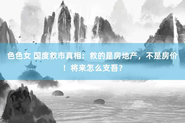 色色女 国度救市真相：救的是房地产，不是房价！将来怎么支吾？