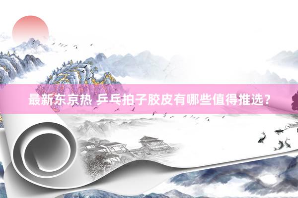 最新东京热 乒乓拍子胶皮有哪些值得推选？