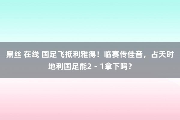 黑丝 在线 国足飞抵利雅得！临赛传佳音，占天时地利国足能2－1拿下吗？
