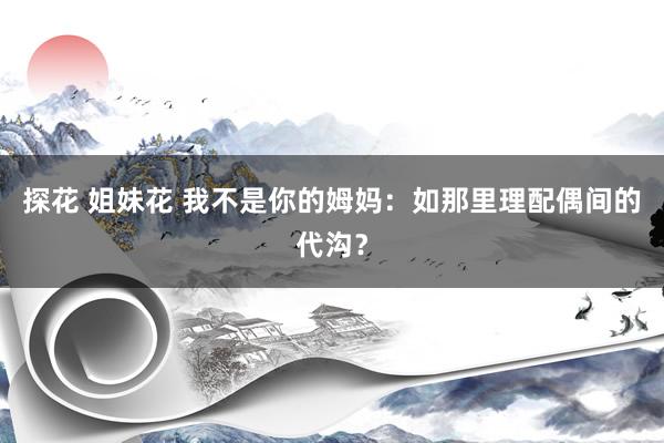 探花 姐妹花 我不是你的姆妈：如那里理配偶间的代沟？