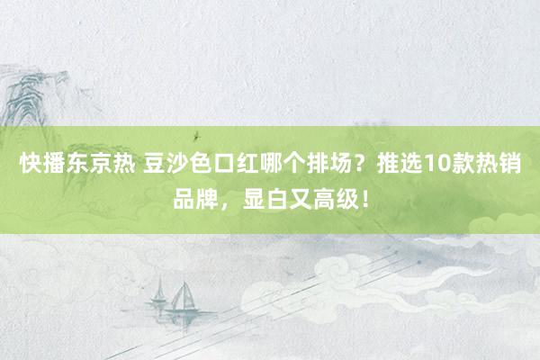 快播东京热 豆沙色口红哪个排场？推选10款热销品牌，显白又高级！