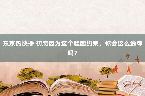 东京热快播 初恋因为这个起因约束，你会这么遴荐吗？