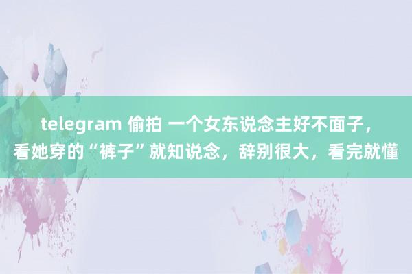 telegram 偷拍 一个女东说念主好不面子，看她穿的“裤子”就知说念，辞别很大，看完就懂