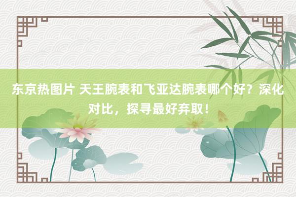 东京热图片 天王腕表和飞亚达腕表哪个好？深化对比，探寻最好弃取！