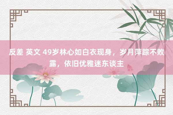 反差 英文 49岁林心如白衣现身，岁月萍踪不败露，依旧优雅迷东谈主