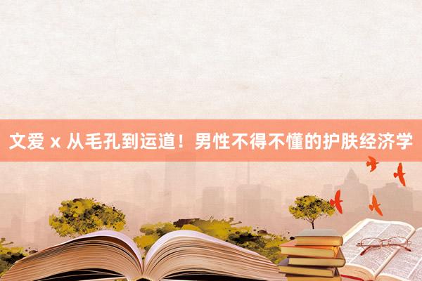 文爱 x 从毛孔到运道！男性不得不懂的护肤经济学