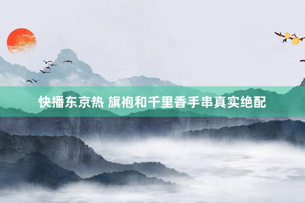 快播东京热 旗袍和千里香手串真实绝配