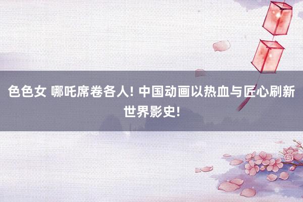 色色女 哪吒席卷各人! 中国动画以热血与匠心刷新世界影史!