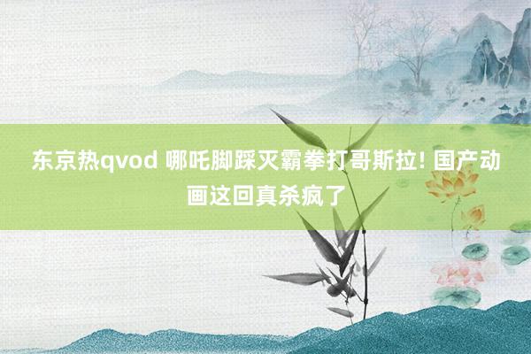 东京热qvod 哪吒脚踩灭霸拳打哥斯拉! 国产动画这回真杀疯了
