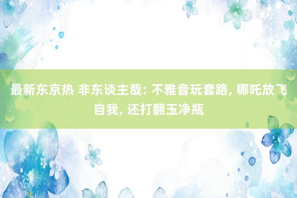 最新东京热 非东谈主哉: 不雅音玩套路， 哪吒放飞自我， 还打翻玉净瓶