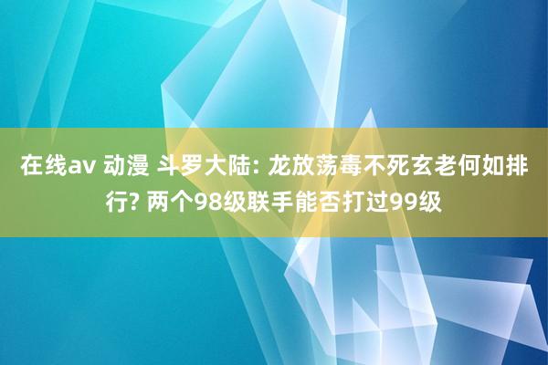 在线av 动漫 斗罗大陆: 龙放荡毒不死玄老何如排行? 两个98级联手能否打过99级