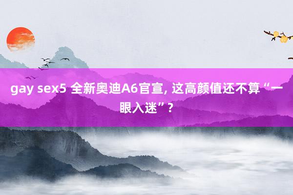 gay sex5 全新奥迪A6官宣， 这高颜值还不算“一眼入迷”?