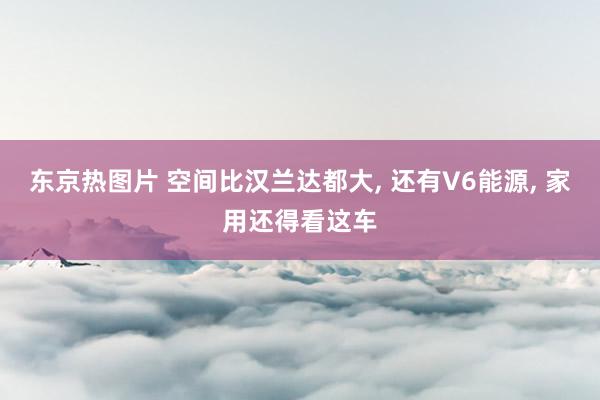 东京热图片 空间比汉兰达都大， 还有V6能源， 家用还得看这车