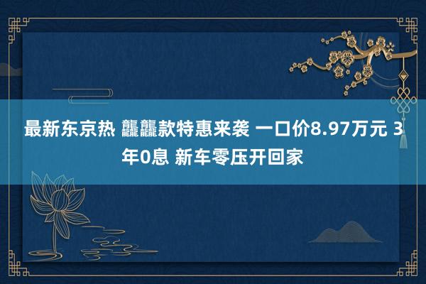 最新东京热 龘龘款特惠来袭 一口价8.97万元 3年0息 新车零压开回家