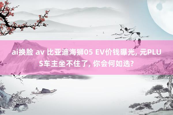 ai换脸 av 比亚迪海狮05 EV价钱曝光， 元PLUS车主坐不住了， 你会何如选?
