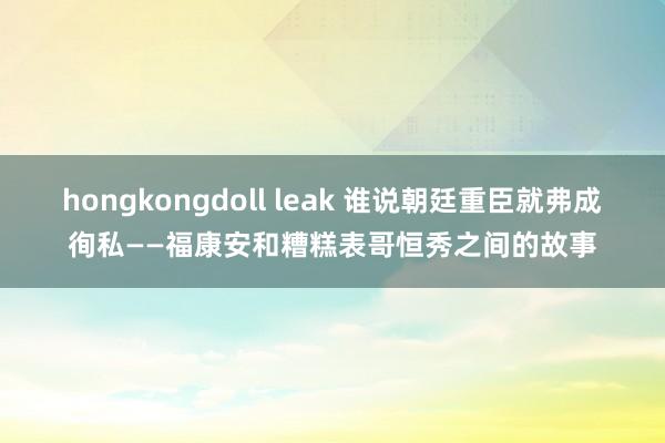 hongkongdoll leak 谁说朝廷重臣就弗成徇私——福康安和糟糕表哥恒秀之间的故事
