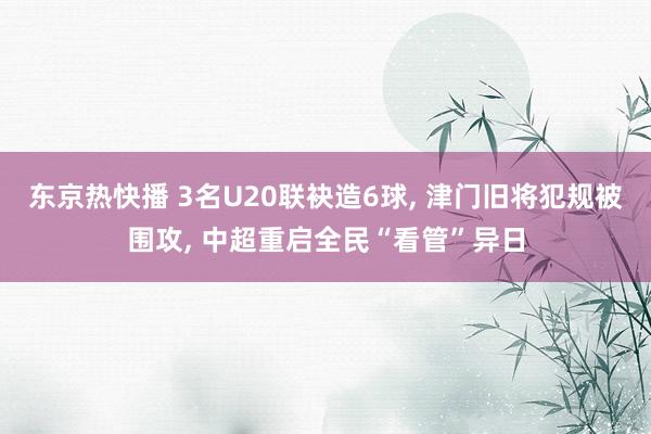 东京热快播 3名U20联袂造6球， 津门旧将犯规被围攻， 中超重启全民“看管”异日