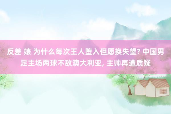 反差 婊 为什么每次王人堕入但愿换失望? 中国男足主场两球不敌澳大利亚， 主帅再遭质疑