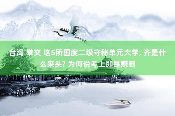 台灣 拳交 这5所国度二级守秘单元大学， 齐是什么来头? 为何说考上即是赚到