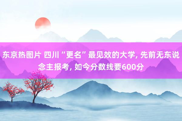 东京热图片 四川“更名”最见效的大学， 先前无东说念主报考， 如今分数线要600分