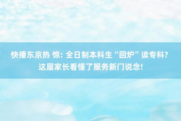 快播东京热 惊: 全日制本科生“回炉”读专科? 这届家长看懂了服务新门说念!
