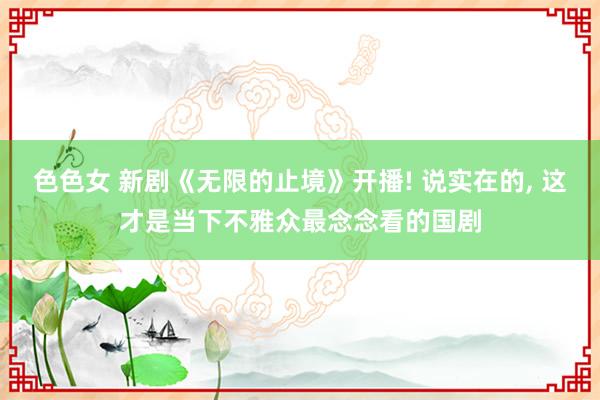 色色女 新剧《无限的止境》开播! 说实在的， 这才是当下不雅众最念念看的国剧