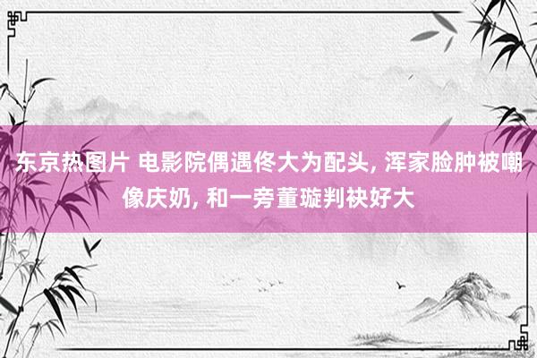 东京热图片 电影院偶遇佟大为配头， 浑家脸肿被嘲像庆奶， 和一旁董璇判袂好大