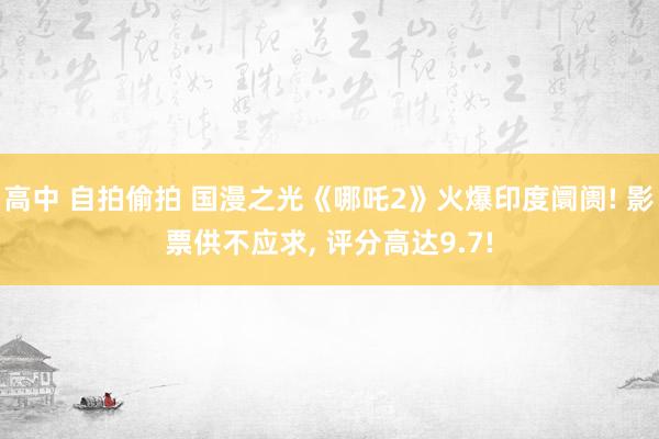 高中 自拍偷拍 国漫之光《哪吒2》火爆印度阛阓! 影票供不应求， 评分高达9.7!