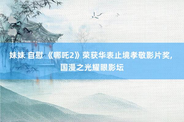 妹妹 自慰 《哪吒2》荣获华表止境孝敬影片奖， 国漫之光耀眼影坛