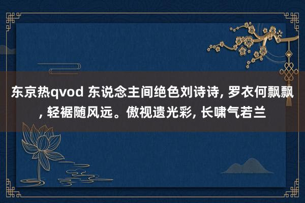 东京热qvod 东说念主间绝色刘诗诗， 罗衣何飘飘， 轻裾随风远。傲视遗光彩， 长啸气若兰