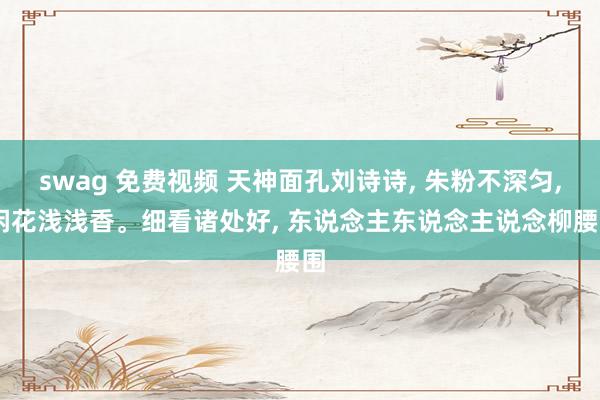 swag 免费视频 天神面孔刘诗诗， 朱粉不深匀， 闲花浅浅香。细看诸处好， 东说念主东说念主说念柳腰围