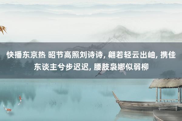 快播东京热 昭节高照刘诗诗， 翩若轻云出岫， 携佳东谈主兮步迟迟， 腰肢袅娜似弱柳