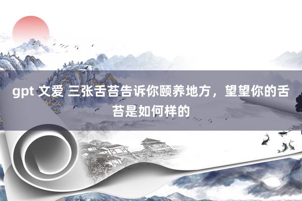 gpt 文爱 三张舌苔告诉你颐养地方，望望你的舌苔是如何样的