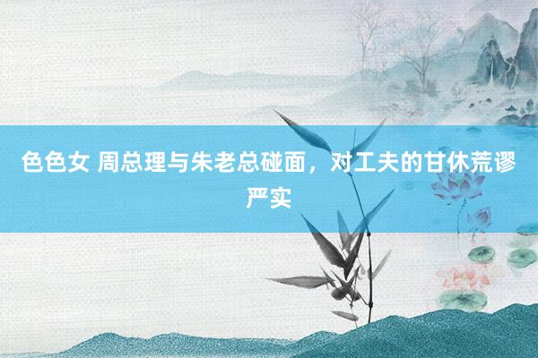 色色女 周总理与朱老总碰面，对工夫的甘休荒谬严实