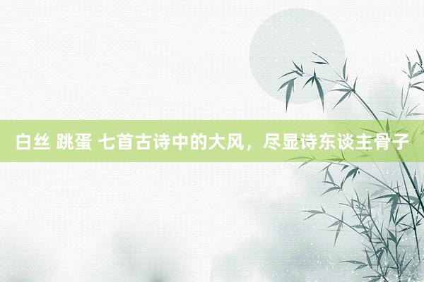 白丝 跳蛋 七首古诗中的大风，尽显诗东谈主骨子